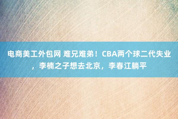 电商美工外包网 难兄难弟！CBA两个球二代失业，李楠之子想去北京，李春江躺平