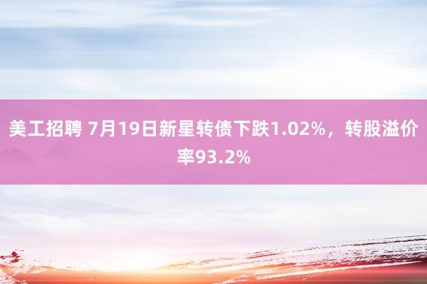 美工招聘 7月19日新星转债下跌1.02%，转股溢价率93.2%