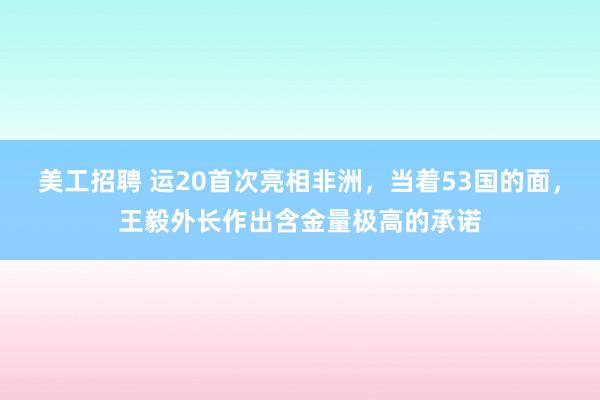 美工招聘 运20首次亮相非洲，当着53国的面，王毅外长作出含金量极高的承诺