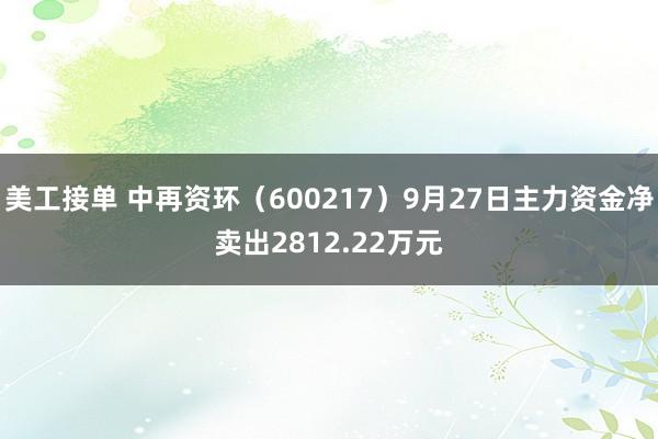 美工接单 中再资环（600217）9月27日主力资金净卖出2812.22万元