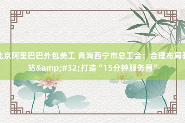 北京阿里巴巴外包美工 青海西宁市总工会：合理布局驿站&#32;打造“15分钟服务圈”